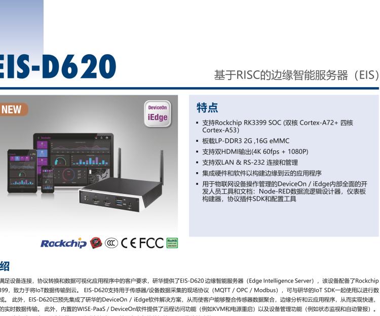 研華EIS-D620 研華EIS-D620，邊緣計(jì)算系統(tǒng)網(wǎng)關(guān)，基于Rockchip RK3399處理器，板載2GB內(nèi)存，16GB eMMC 存儲(chǔ)，低功耗邊緣智能設(shè)備，具備豐富擴(kuò)展接口 2 x LAN，1 x COM，1 x USB，2 x HDMI等，體積非常小巧，適用于邊緣設(shè)備控制及數(shù)據(jù)采集等應(yīng)用場(chǎng)景。